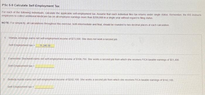 PSC 5-9 Calculate Self-Employment Tax
For each of the following individuals, calculate the applicable self-employment tax. Assume that each individual files tax returns under single status Remember, the IRS instructs
employers to collect additional Medicare tax on all employee earnings more than $200,000 in a single year without regard to filing status
NOTE: For simplicity, all calculations throughout this exercise, both intermediate and final, should be rounded to two decimal places at each calculation
1: Wanda Jennings eams net self-employment income of $73,500 She does not work a second job
Self-Employment tax= 11.245 50
2 Earnestine Stockwell eams net self-employment income of $108,750. She works a second job from which she receives FICA taxable eamnings of $51,400
Self-Employment tax-
3 Belinda Austin eams net self-employment income of $202,100. She works a second job from which she receives FICA taxable earnings of $142,100
Self-Employment tax=