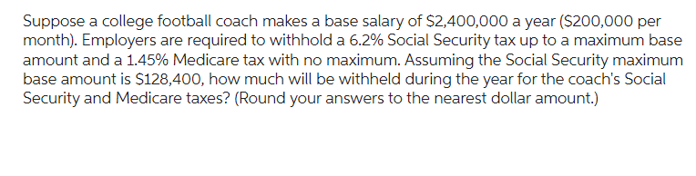 Suppose a college football coach makes a base salary of $2,400,000 a year ($200,000 per
month). Employers are required to withhold a 6.2% Social Security tax up to a maximum base
amount and a 1.45% Medicare tax with no maximum. Assuming the Social Security maximum
base amount is $128,400, how much will be withheld during the year for the coach's Social
Security and Medicare taxes? (Round your answers to the nearest dollar amount.)