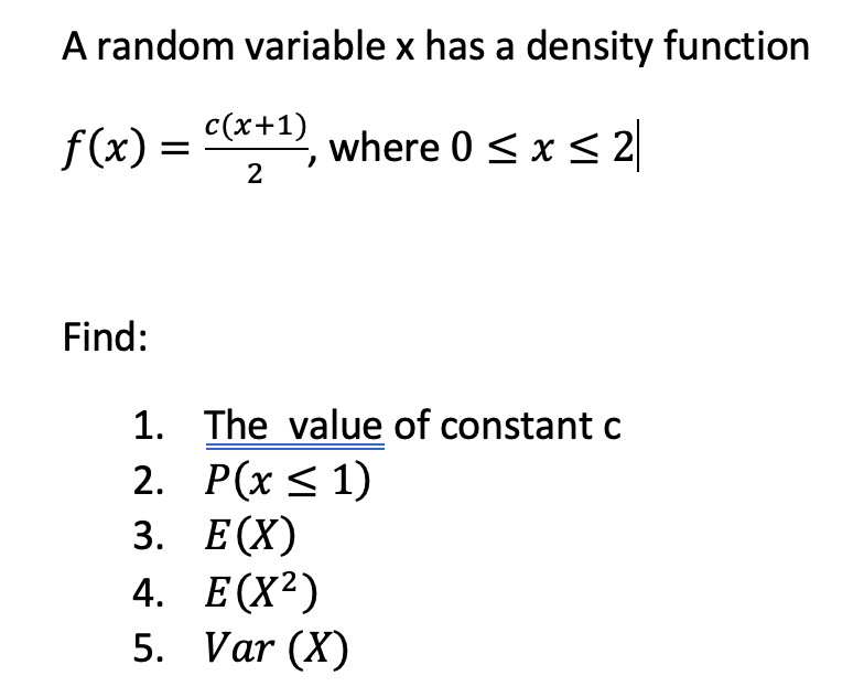 A random variable x has a density function
f(x) =
с (х+1)
where 0 <x < 2
2
Find:
1. The value of constant c
2. Р(x < 1)
3. Е(X)
4. Е(X2)
5. Var (X)
