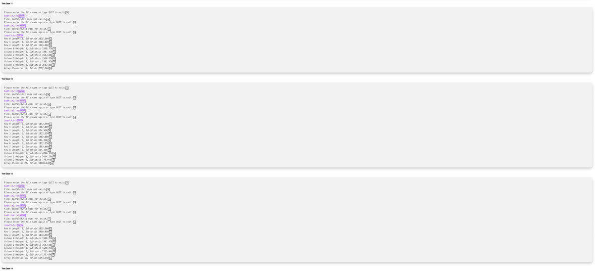 Test Case 11
Please enter the file name or type QUIT to exit: n
badfile.txt ENTER
File: badfile.txt does not exist.
Please enter the file name again or type QUIT to exit:
badfile2.txt ENTER
File: badfile2.txt does not exist.
Please enter the file name again or type QUIT to exit:
input3, txt
.txt ENTER
RowLength: 6, Subtotal: 2025.100 \n
Row 1 Length: 6, Subtotal: 3604.000
Row 2 Length: 6, Subtotal: 1628.660
.000 n
Column Height: 3, Subtotal: 1568.770
Column 1 Height: 3, Subtotal: 1801.420 n
Column 2 Height: 3, Subtotal: 258.690
Column 3 Height: 3, Subtotal: 1568.7705
Column 4 Height: 3, Subtotal: 1801.420
Column 5 Height: 3, Subtotal: 258.690
Array Elements: 18, Total: 7257.760
Test Case 12
Please enter the file name or type QUIT to exit:
badfile.txt ENTER
File: badfile.txt does not exist.
Please enter the file name again or type QUIT to exit: M
badfile2.txt ENTER
File: badfile2.txt does not exist.n
Tato
Please enter the file name again or type QUIT to exit: M
2002
badfile3.txt ENTER
PAVA
File: badfile3.txt does not exist. n
Please enter the file name again or type QUIT to exit:
tut
input4.txt ENTER
Row
Length: 3, Subtotal: 1012.550
Row 1 1 Length: 3, Subtotal: 1802.000
Row 2 Length: 3, Subtotal: 814.330
Row 3 Length: 3, Subtotal: 1012.550
Row 4 Length: 3, Subtotal: 1802.000
Row 5 Length: 3, Subtotal: 814.330[
Row 6 Length: 3, Subtotal: 1012.550
Row 7 Length: 3,
3,
Subtotal: 1802.000
02.0000
Row 8 Length: 3, Subtotal: 814.330
Column Height: 9, Subtotal: 4706.310n
Column 1 Height: 9, Subtotal: 5404.260
Column 2 Height: 9, Subtotal: 776.070
Array Elements: 27, Total: 10886.640
Test Case 13
Please enter the file name or type QUIT to exit:
badfile.txt ENTER
File: badfile.txt does not exist.\n
Please enter the file name again or type QUIT to exit: m
badfile2.txt ENTER
Dagr
File: badfile2.txt does not exist.\n
A
Please enter the file name again or type QUIT to exit:
con ene
badfile3.txt [ENTER
e badle tv
File: badfile3.txt does not exist.\n
A
Please enter the file name again or type QUIT to exit:
2002
badfile4.txt ENTER
File: badfile4.txt does not exist.
Please enter the file name again or type QUIT to exit:
inputs.txt
tyt [ENTER
ENTER
RowLength: 6, Subtotal: 2025.100 m
Row 1 Length: 5, Subtotal: 3480.880
Row 2 Length: 4, Subtotal: 1848.560
Height: 3, Subtotal: 1568.770
Column
Column 1 Height: 3, Subtotal: 1801.420 n
Column 2 Height: 3, Subtotal: 258.69€
Column 3 Height: 3, Subtotal: 1568.770
Column 4 Height: 2, Subtotal: 1233.440
Column 5 Height: 1, Subtotal: 123.450
Array Elements: 15, Total: 6554.540
Test Case 14