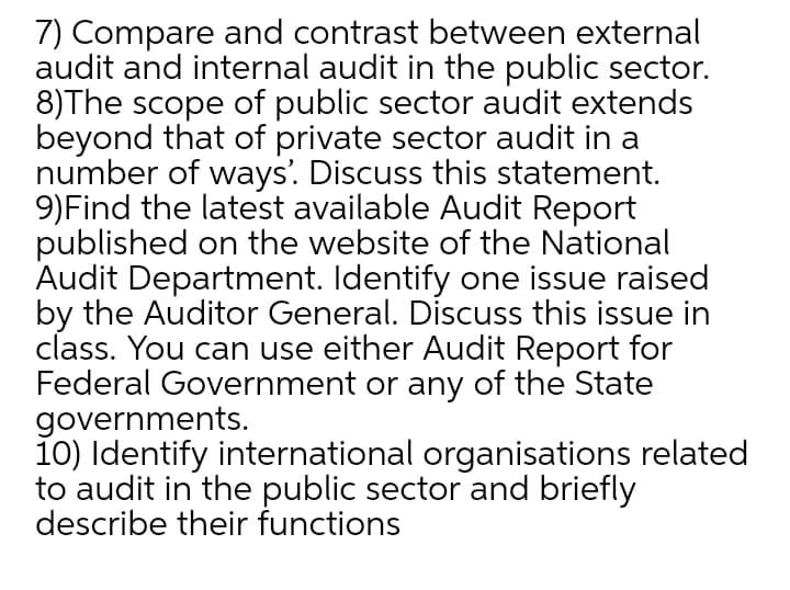 7) Compare and contrast between external
audit and internal audit in the public sector.
8)The scope of public sector audit extends
beyond that of private sector audit in a
number of ways'. Discuss this statement.
9)Find the latest available Audit Report
published on the website of the National
Audit Department. Identify one issue raised
by the Auditor General. Discuss this issue in
class. You can use either Audit Report for
Federal Government or any of the State
governments.
1o) Identify international organisations related
to audit in the public sector and briefly
describe their functions
