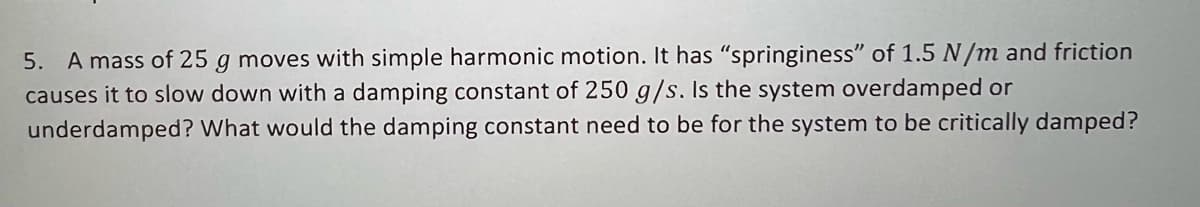 5. A mass of 25 g moves with simple harmonic motion. It has "springiness" of 1.5 N/m and friction
causes it to slow down with a damping constant of 250 g/s. Is the system overdamped or
underdamped? What would the damping constant need to be for the system to be critically damped?
