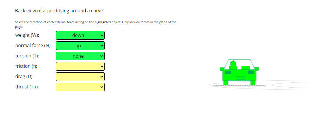 Back view of a car driving around a curve.
Select the direction of each external force acting on the highlighted object. Only include forces in the plane of the
page.
weight (W):
down
normal force (N):
up
tension (T):
none
friction (f):
drag (D):
thrust (Th):
