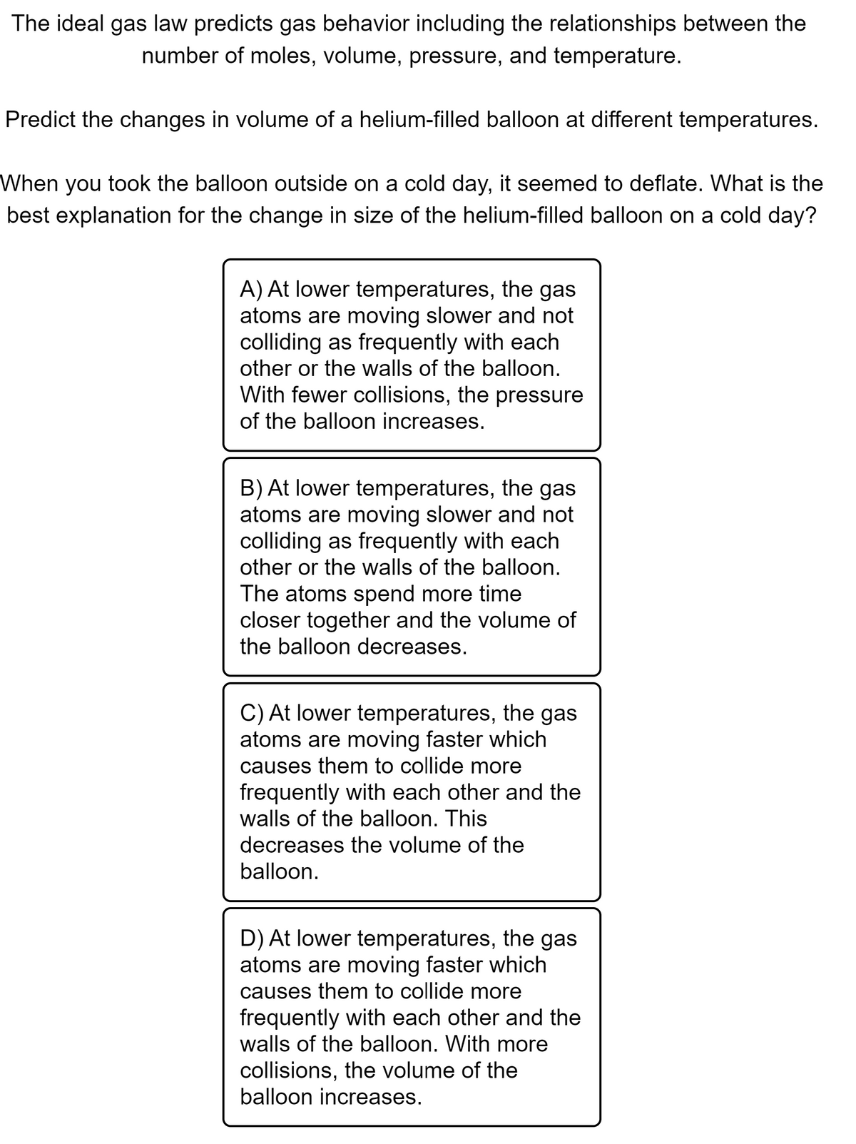 The ideal gas law predicts gas behavior including the relationships between the
number of moles, volume, pressure, and temperature.
Predict the changes in volume of a helium-filled balloon at different temperatures.
When you took the balloon outside on a cold day, it seemed to deflate. What is the
best explanation for the change in size of the helium-filled balloon on a cold day?
A) At lower temperatures, the gas
atoms are moving slower and not
colliding as frequently with each
other or the walls of the balloon.
With fewer collisions, the pressure
of the balloon increases.
B) At lower temperatures, the gas
atoms are moving slower and not
colliding as frequently with each
other or the walls of the balloon.
The atoms spend more time
closer together and the volume of
the balloon decreases.
C) At lower temperatures, the gas
atoms are moving faster which
causes them to collide more
frequently with each other and the
walls of the balloon. This
decreases the volume of the
balloon.
D) At lower temperatures, the gas
atoms are moving faster which
causes them to collide more
frequently with each other and the
walls of the balloon. With more
collisions, the volume of the
balloon increases.