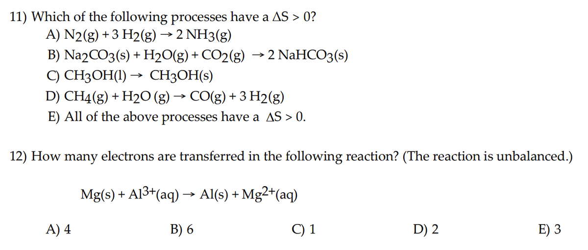 11) Which of the following processes have a AS > 0?
A) N2(g) + 3 H2(g) → 2 NH3(g)
B) Na2CO3(s) + H₂O(g) + CO2(g) → 2 NaHCO3(s)
C) CH3OH(1)
CH3OH(s)
D) CH4(g) + H₂O (g) → CO(g) + 3 H2(g)
E) All of the above processes have a AS > 0.
→>>>
12) How many electrons are transferred in the following reaction? (The reaction is unbalanced.)
Mg(s) + A1³+(aq) → Al(s) + Mg2+ (aq)
B) 6
C) 1
A) 4
D) 2
E) 3