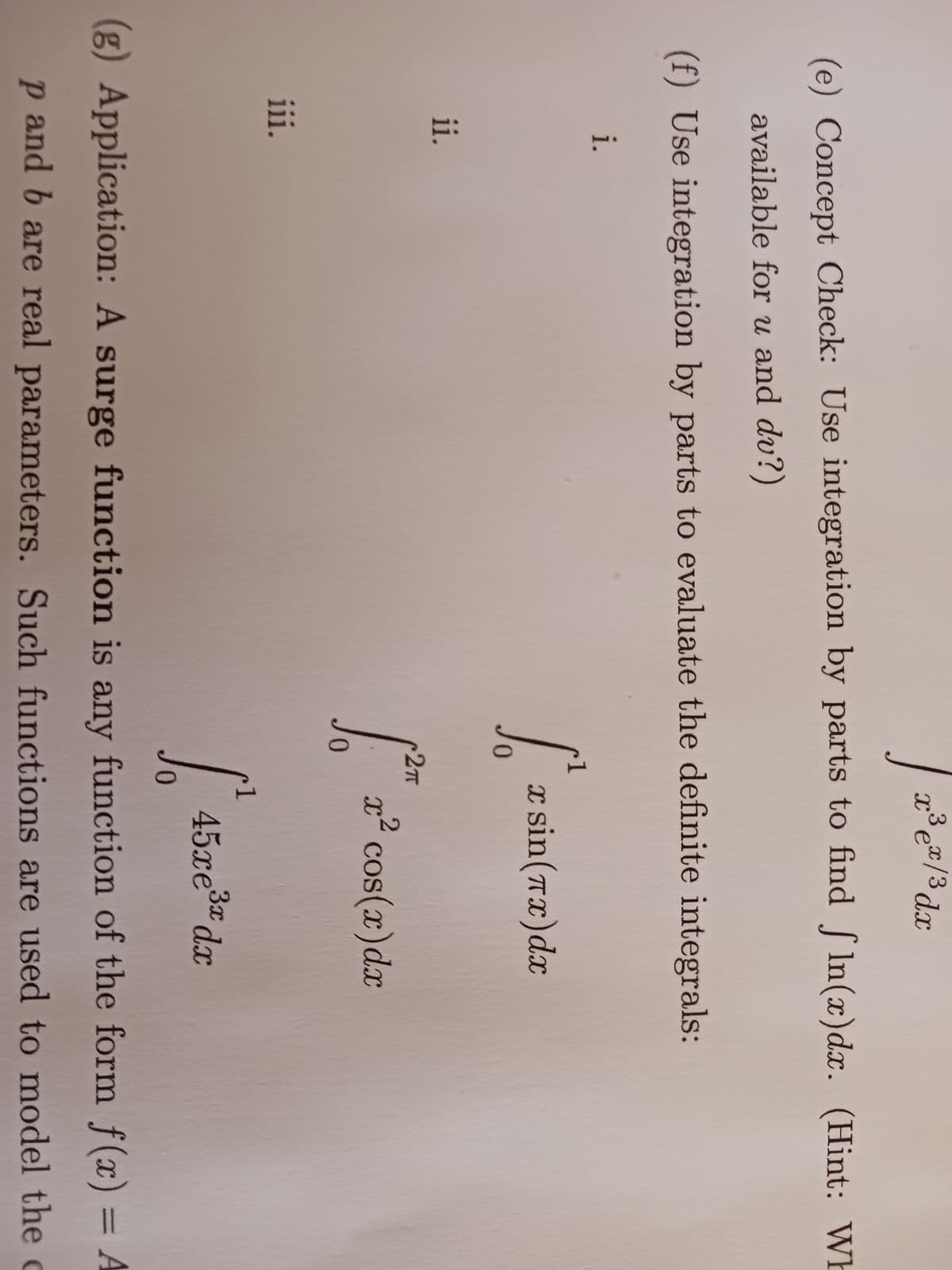 i.
(e) Concept Check: Use integration by parts to find fln(x) dx. (Hint: Wh
available for u and du?)
(f) Use integration by parts to evaluate the definite integrals:
ii.
|
iii.
x³ ex/ ³ dx
1
[²₂
x sin(x) dx
2T
[²* z² cos(z)dx
S
0
45xe³x dx
(g) Application: A surge function is any function of the form f(x) = A
p and b are real parameters. Such functions are used to model the c