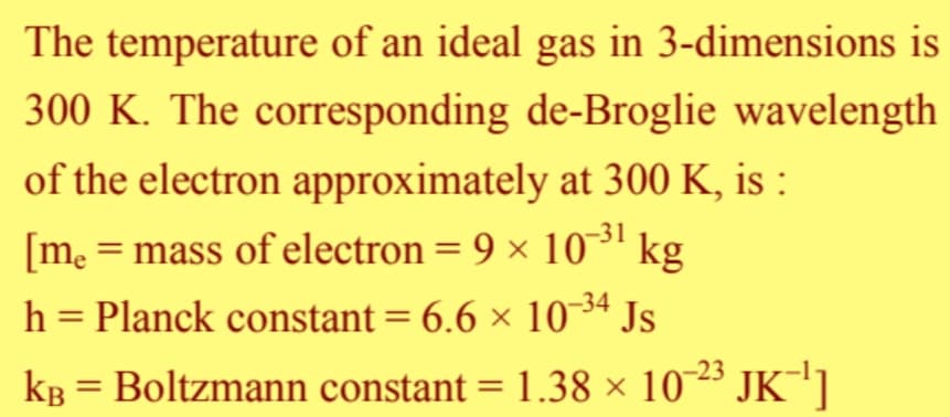 The temperature of an ideal gas in 3-dimensions is
300 K. The corresponding de-Broglie wavelength
of the electron approximately at 300 K, is :
[me = mass of electron = 9 × 10-³1 kg
h = Planck constant = 6.6 × 10-³4 Js
-23
k³ = Boltzmann constant = 1.38 × 10-²³ JK¯¹]