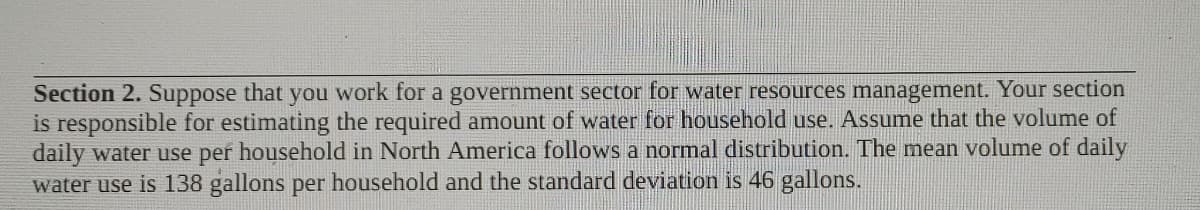 Section 2. Suppose that you work for a government sector for water resources management. Your section
is responsible for estimating the required amount of water for household use. Assume that the volume of
daily water use per household in North America follows a normal distribution. The mean volume of daily
water use is 138 gallons per household and the standard deviation is 46 gallons.