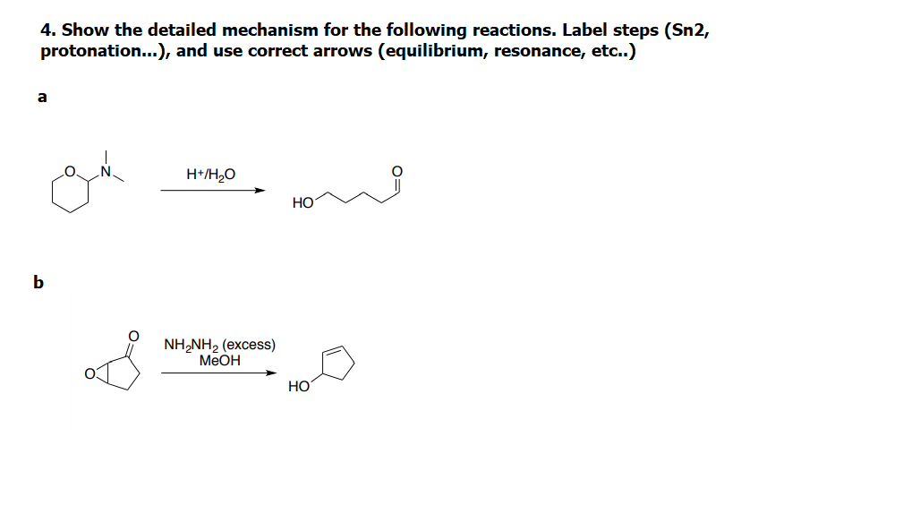 4. Show the detailed mechanism for the following reactions. Label steps (Sn2,
protonation..), and use correct arrows (equilibrium, resonance, etc..)
a
H*/H2O
НО
b
NH,NH, (excess)
MEOH
HO
