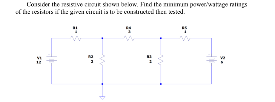 Consider the resistive circuit shown below. Find the minimum power/wattage ratings
of the resistors if the given circuit is to be constructed then tested.
V1
12
Jolo
R1
1
R2
2
R4
3
R3
2
w
R5
1
w