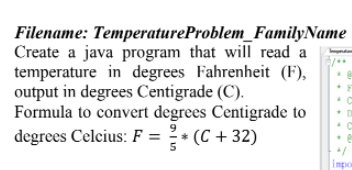 Filename: TemperatureProblem_FamilyName
Create a java program that will read a
temperature in degrees Fahrenheit (F),
output in degrees Centigrade (C).
Formula to convert degrees Centigrade to
degrees Celcius: F = ? * (C + 32)
impo
