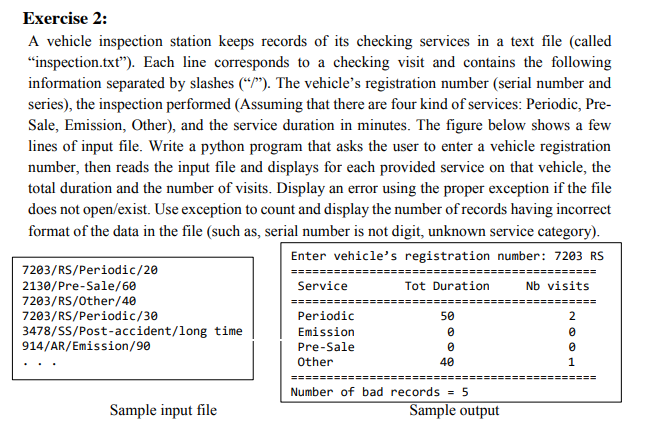 Exercise 2:
A vehicle inspection station keeps records of its checking services in a text file (called
"inspection.txt"). Each line corresponds to a checking visit and contains the following
information separated by slashes (*/"). The vehicle's registration number (serial number and
series), the inspection performed (Assuming that there are four kind of services: Periodic, Pre-
Sale, Emission, Other), and the service duration in minutes. The figure below shows a few
lines of input file. Write a python program that asks the user to enter a vehicle registration
number, then reads the input file and displays for each provided service on that vehicle, the
total duration and the number of visits. Display an error using the proper exception if the file
does not open/exist. Use exception to count and display the number of records having incorrect
format of the data in the file (such as, serial number is not digit, unknown service category).
Enter vehicle's registration number: 7203 RS
7203/RS/Periodic/20
=======:
=======:
=========
Tot Duration
2130/Pre-Sale/60
7203/RS/Other/40
7203/RS/Periodic/30
Service
Nb visits
Periodic
50
2
3478/SS/Post-accident/long time
914/AR/Emission/90
Emission
Pre-Sale
Other
40
1
=======
Number of bad records = 5
Sample input file
Sample output
O o-
