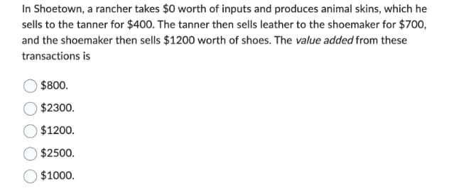 In Shoetown, a rancher takes $0 worth of inputs and produces animal skins, which he
sells to the tanner for $400. The tanner then sells leather to the shoemaker for $700,
and the shoemaker then sells $1200 worth of shoes. The value added from these
transactions is
$800.
$2300.
$1200.
$2500.
$1000.