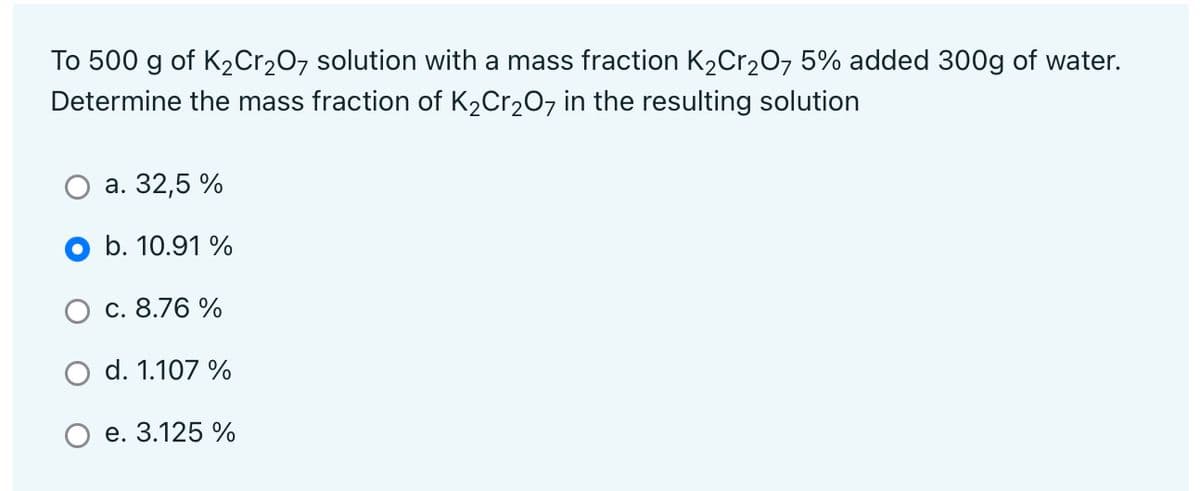 To 500 g of K2Cr207 solution with a mass fraction K2Cr20, 5% added 300g of water.
Determine the mass fraction of K2Cr207 in the resulting solution
а. 32,5 %
b. 10.91 %
с. 8.76 %
d. 1.107 %
е. 3.125 %
