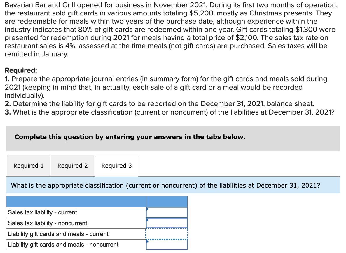 Bavarian Bar and Grill opened for business in November 2021. During its first two months of operation,
the restaurant sold gift cards in various amounts totaling $5,200, mostly as Christmas presents. They
are redeemable for meals within two years of the purchase date, although experience within the
industry indicates that 80% of gift cards are redeemed within one year. Gift cards totaling $1,300 were
presented for redemption during 2021 for meals having a total price of $2,100. The sales tax rate on
restaurant sales is 4%, assessed at the time meals (not gift cards) are purchased. Sales taxes will be
remitted in January.
Required:
1. Prepare the appropriate journal entries (in summary form) for the gift cards and meals sold during
2021 (keeping in mind that, in actuality, each sale of a gift card or a meal would be recorded
individually).
2. Determine the liability for gift cards to be reported on the December 31, 2021, balance sheet.
3. What is the appropriate classification (current or noncurrent) of the liabilities at December 31, 2021?
Complete this question by entering your answers in the tabs below.
Required 1 Required 2
Required 3
What is the appropriate classification (current or noncurrent) of the liabilities at December 31, 2021?
Sales tax liability - current
Sales tax liability - noncurrent
Liability gift cards and meals - current
Liability gift cards and meals - noncurrent