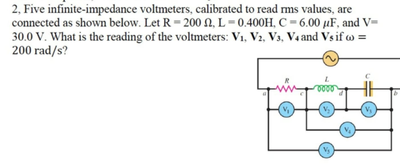 2, Five infinite-impedance voltmeters, calibrated to read rms values, are
connected as shown below. Let R=200 N, L = 0.400H, C = 6.00 µF, and V=
30.0 V. What is the reading of the voltmeters: V1, V2, V3, V4 and Vs if w =
200 rad/s?
L.
V3
Vs
