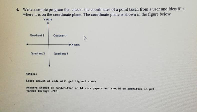 4. Write a simple program that checks the coordinates of a point taken from a user and identifies
where it is on the coordinate plane. The coordinate plane is shown in the figure below.
Y Axis
Quadrant 2
Quadrant 1
X Axis
Quadrant 3
Quadrant 4
