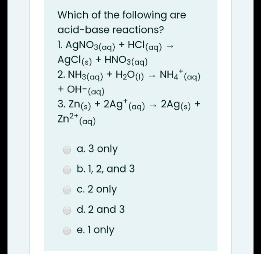 Which of the following are
acid-base reactions?
1. AgNO3(aq) + HCl(aq) →
AgCl(s) + HNO3(aq)
2. NH3(aq) + H2O(1)
+ OH-(aq)
NH4" (aq)
+
3. Zn(s) + 2Ag*(aq) → 2Ag(s) +
Zn2+
(aq)
a. 3 only
b. 1, 2, and 3
c. 2 only
d. 2 and 3
e. 1 only
