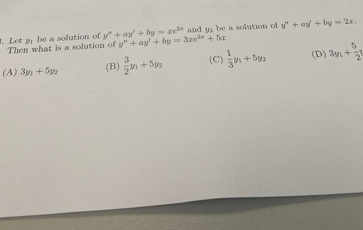 Let y₁ be a solution of y" + ay' + by=xe² and y2 be a solution of y" + ay' + by = 2x.
Then what is a solution of y" + ay' + by = 3xe2+5x
(A) 3y1 +5y2
3
(B) 1+5y2
==
1
(C) +52
3/1
5
(D) 3y1+