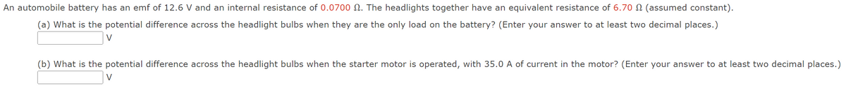 An automobile battery has an emf of 12.6 V and an internal resistance of 0.0700 №. The headlights together have an equivalent resistance of 6.70 £ (assumed constant).
(a) What is the potential difference across the headlight bulbs when they are the only load on the battery? (Enter your answer to at least two decimal places.)
V
(b) What is the potential difference across the headlight bulbs when the starter motor is operated, with 35.0 A of current in the motor? (Enter your answer to at least two decimal places.)
V