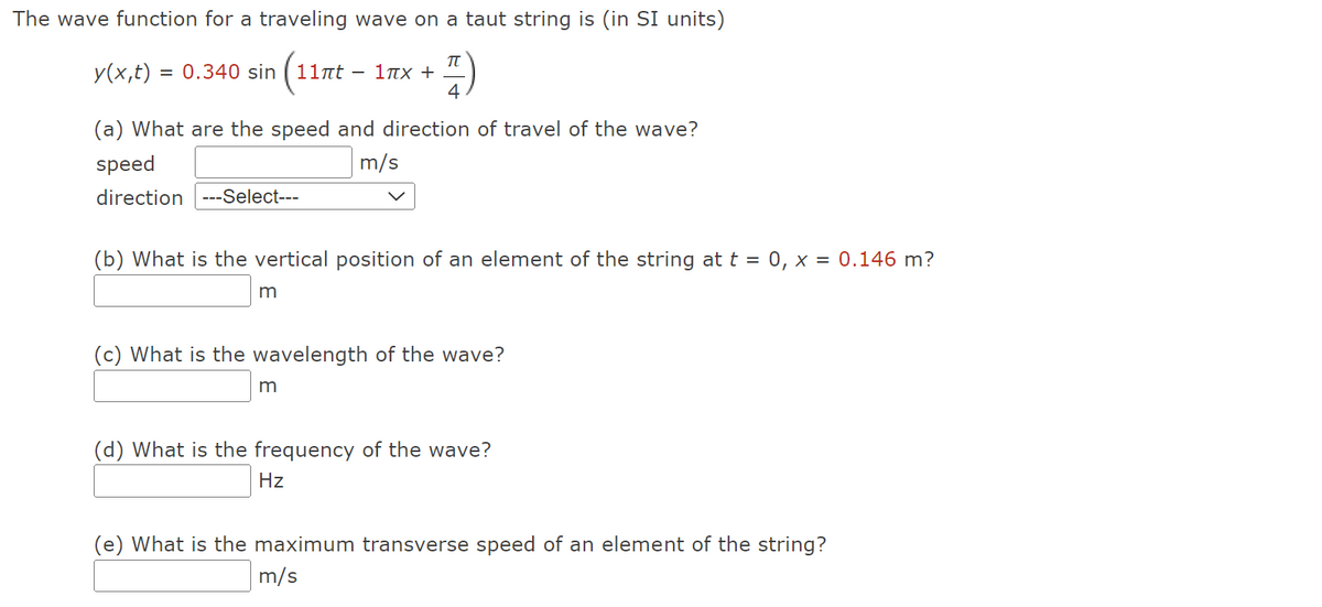 The wave function for a traveling wave on a taut string is (in SI units)
y(x,t) = 0.340 sin (11πt
(11nt -
F-F)
4
(a) What are the speed and direction of travel of the wave?
speed
m/s
direction ---Select---
1πX +
(b) What is the vertical position of an element of the string at t = 0, x = 0.146 m?
m
(c) What is the wavelength of the wave?
m
(d) What is the frequency of the wave?
Hz
(e) What is the maximum transverse speed of an element of the string?
m/s