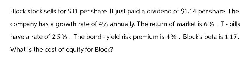Block stock sells for $31 per share. It just paid a dividend of $1.14 per share. The
company has a growth rate of 4% annually. The return of market is 6%. T - bills
have a rate of 2.5%. The bond - yield risk premium is 4%. Block's beta is 1.17.
What is the cost of equity for Block?