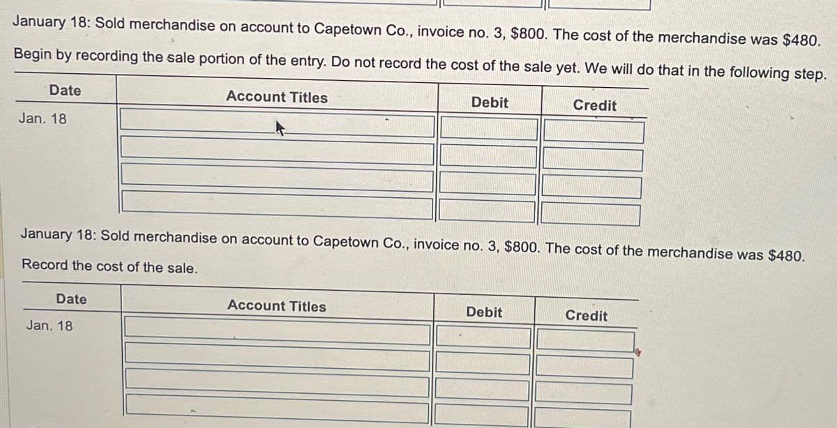 January 18: Sold merchandise on account to Capetown Co., invoice no. 3, $800. The cost of the merchandise was $480.
Begin by recording the sale portion of the entry. Do not record the cost of the sale yet. We will do that in the following step.
Account Titles
Date
Jan. 18
Date
January 18: Sold merchandise on account to Capetown Co., invoice no. 3, $800. The cost of the merchandise was $480.
Record the cost of the sale.
Jan. 18
Debit
Account Titles
Credit
Debit
Credit