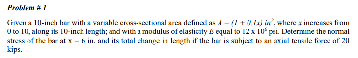 Problem #1
Given a 10-inch bar with a variable cross-sectional area defined as A = (1 + 0.1x) in², where x increases from
0 to 10, along its 10-inch length; and with a modulus of elasticity E equal to 12 x 106 psi. Determine the normal
stress of the bar at x = 6 in. and its total change in length if the bar is subject to an axial tensile force of 20
kips.