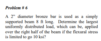 Problem # 6
A 2" diameter bronze bar is used as a simply
supported beam 8 ft long. Determine the largest
uniformly distributed load, which can be, applied
over the right half of the beam if the flexural stress
is limited to go 10 ksi?
