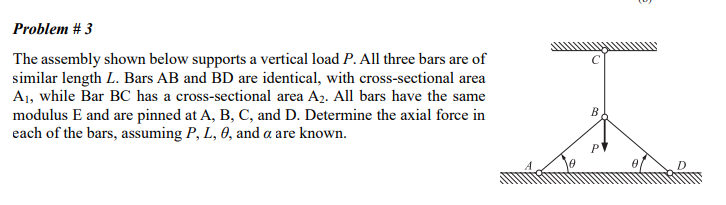 Problem # 3
The assembly shown below supports a vertical load P. All three bars are of
similar length L. Bars AB and BD are identical, with cross-sectional area
A₁, while Bar BC has a cross-sectional area A₂. All bars have the same
modulus E and are pinned at A, B, C, and D. Determine the axial force in
each of the bars, assuming P, L, 0, and a are known.
B