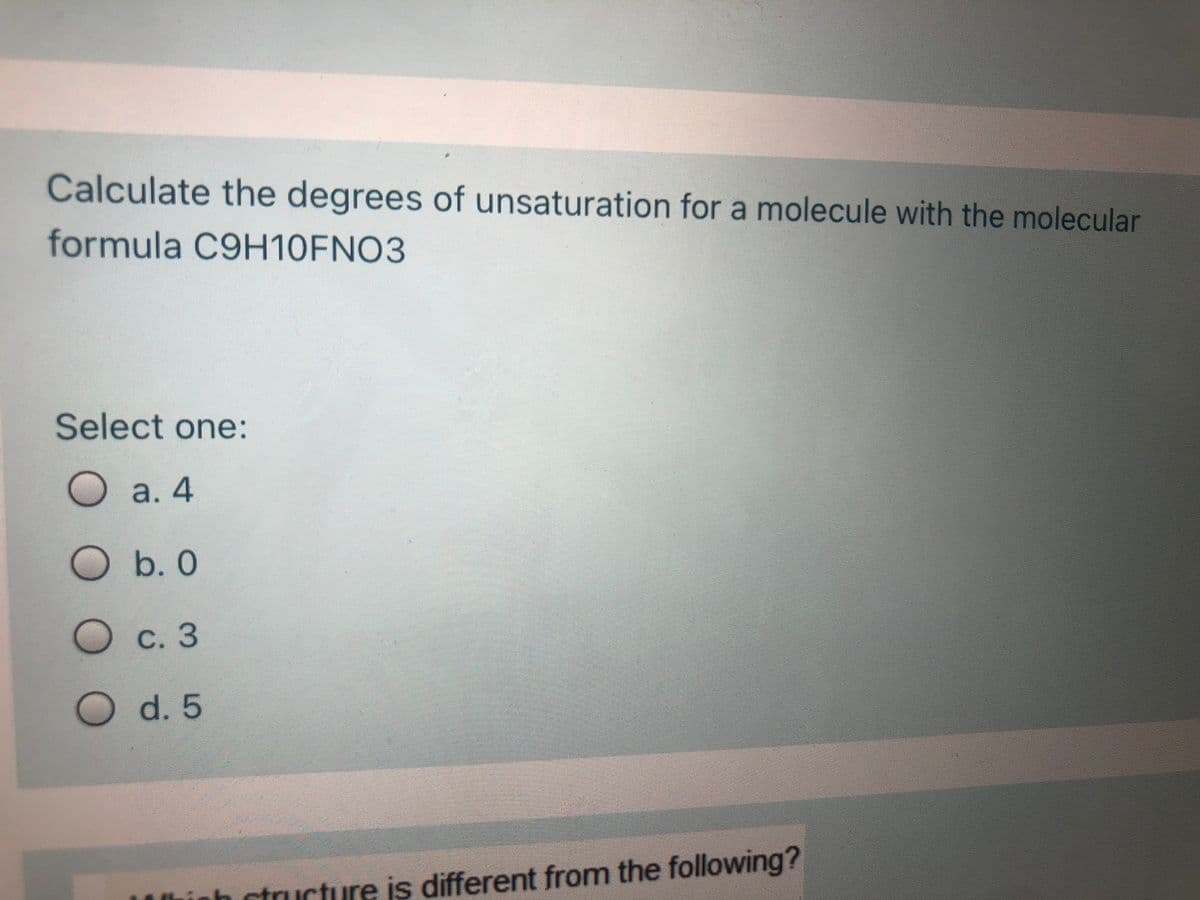 Calculate the degrees of unsaturation for a molecule with the molecular
formula C9H10FNO3
Select one:
О а. 4
O b. 0
О с. 3
d.5
LUninh ctruucture is different from the following?
