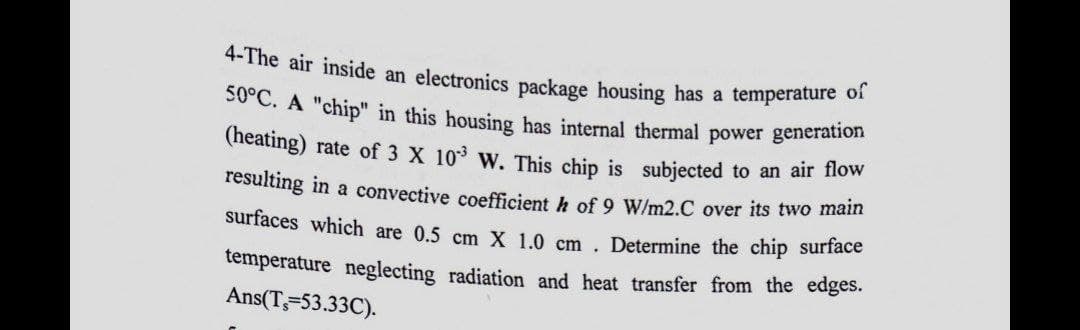 4-The air inside an electronics package housing has a temperature of
50°C. A "chip" in this housing has internal thermal power generation
(heating) rate of 3 X 10³ W. This chip is subjected to an air flow
resulting in a convective coefficient h of 9 W/m2.C over its two main
surfaces which are 0.5 cm X 1.0 cm. Determine the chip surface
temperature neglecting radiation and heat transfer from the edges.
Ans(T, 53.33C).
