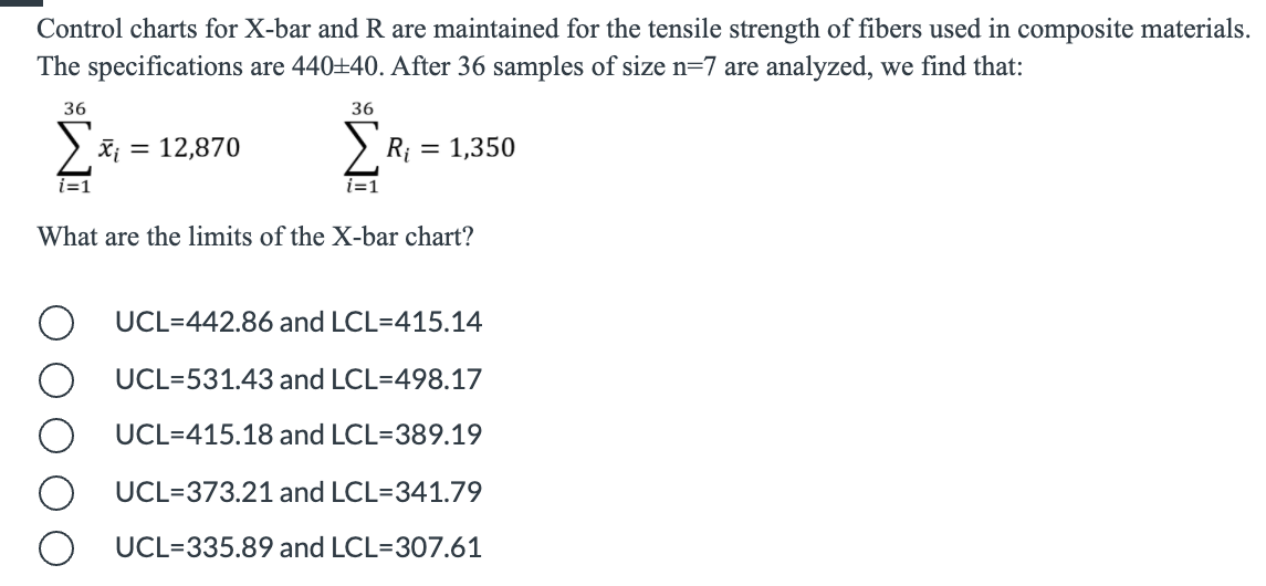 Control charts for X-bar and R are maintained for the tensile strength of fibers used in composite materials.
The specifications are 440+40. After 36 samples of size n=7 are analyzed, we find that:
36
36
X¡ = 12,870
Ri
= 1,350
i=1
What are the limits of the X-bar chart?
UCL=442.86 and LCL=415.14
UCL=531.43 and LCL=498.17
UCL=415.18 and LCL=389.19
UCL=373.21 and LCL=341.79
UCL=335.89 and LCL=307.61

