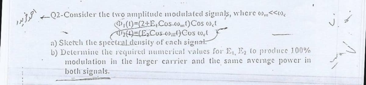 احر فردر
Q2-Consider the two amplitude modulated signals, where ),<<«)e
D(1)=(2+E,Cos-o)Cos w.t
a) Sketch the spectraldensity of cach signal-
b) Determine the required numerical valucs for E, E to produce 100%
modulation in the larger carrier and the same average power in
both signals.
