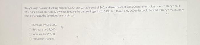 Riley's Rugshas a unit selling price of $120, unit variable cost of $40, and fixed costs of $35,000 per month. Last month. Riley's sold
950 rugs. This mornth, Riley's wishes to raise the unit selling price to $135. but thinks only 900 units could be sold. If Riley's makes only
these changes, the contribution margin will
O increase by $15,000.
O decrease by $9,000.
Oincrease by $9.500.
O remain unchanged.
