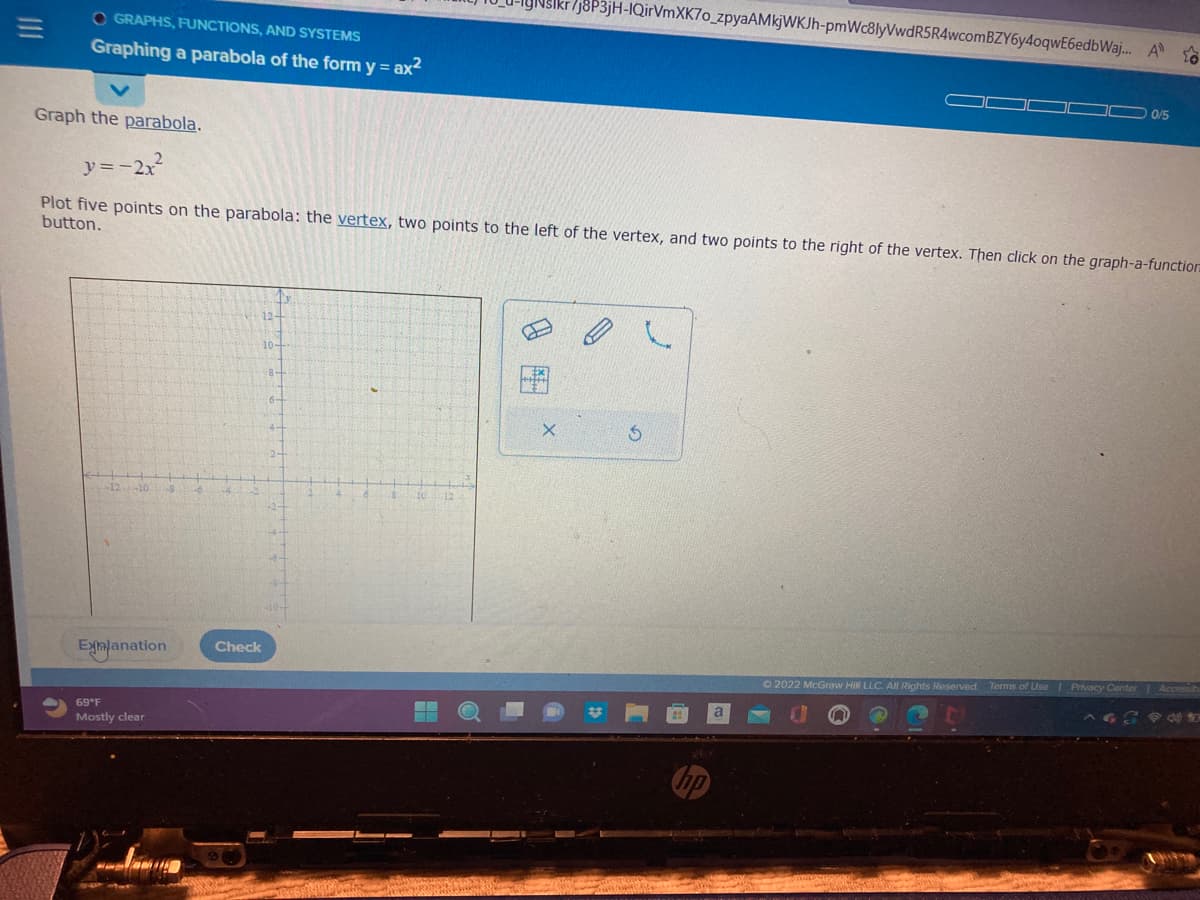 OGRAPHS, FUNCTIONS, AND SYSTEMS
Graphing a parabola of the form y = ax²
Graph the parabola.
y=-2x²
Plot five points on the parabola: the vertex, two points to the left of the vertex, and two points to the right of the vertex. Then click on the graph-a-function
button.
-12 -10
Explanation
69°F
Mostly clear
12-
Check
7J8P3jH-IQirVmXK7o_zpyaAMkjWKJh-pmWc8lyVwdR5R4wcomBZY6y40qwE6edbWaj... A
X
5
C
0/5
Ⓒ2022 McGraw Hill LLC. All Rights Reserved. Terms of Use | Privacy Center | Accessib
634 to