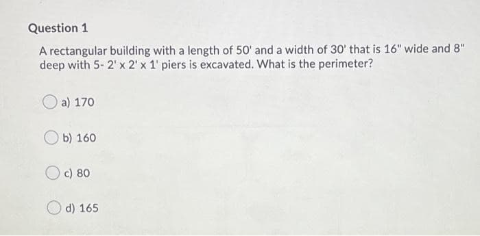 Question 1
A rectangular building with a length of 50' and a width of 30' that is 16" wide and 8"
deep with 5- 2' x 2' x 1' piers is excavated. What is the perimeter?
a) 170
b) 160
Oc) 80
d) 165
