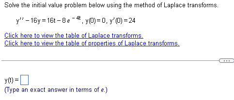 Solve the initial value problem below using the method of Laplace transforms.
- 4t
y" - 16y = 16t – 8e
. y(0) = 0, y'(0) = 24
Click here to view the table of Laplace transforms.
Click here to view the table of properties of Laplace transforms.
...
y(t) =O
(Type an exact answer in terms of e.)
