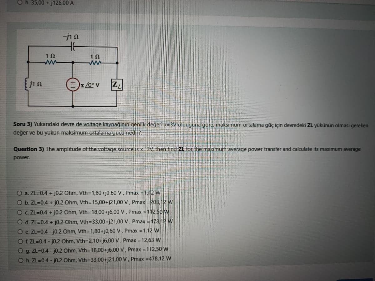 Oh. 35,00 + j126,00 A
Eja
102
ww
-j1 Ω
BUL
102
+x/0° V
Z₁
Soru 3) Yukarıdaki devre de voltage kaynağının genlik değeri x=3V olduğuna göre, maksimum ortalama güç için devredeki ZL yükünün olması gereken
değer ve bu yükün maksimum ortalama gücü nedir?.
Question 3) The amplitude of the voltage source is x-3V, then find ZL for the maximum average power transfer and calculate its maximum average
power.
O a. ZL=0.4+ j0.2 Ohm, Vth=1,80+j0,60 V, Pmax = 1,12 W
O b. ZL=0.4+ j0.2 Ohm, Vth=15,00+j21,00 V, Pmax=208,12 W
O c. ZL=0.4+ j0.2 Ohm, Vth=18,00+j6,00 V, Pmax=112,50 W
O d. ZL=0.4+ j0.2 Ohm, Vth=33,00+j21,00 V, Pmax=478,12 W
O e. ZL=0.4-j0.2 Ohm, Vth=1,80+j0,60 V, Pmax = 1,12 W
O f. ZL=0.4-j0.2 Ohm, Vth=2,10+j6,00 V, Pmax = 12,63 W
O g. ZL=0.4-j0.2 Ohm, Vth=18,00+j6,00 V, Pmax = 112,50 W
O h. ZL=0.4-j0.2 Ohm, Vth=33,00+j21,00 V, Pmax=478,12 W