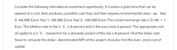 Consider the following international investment opportunity. It involves a gold mine that can be
opened at a cost, then produces a positive cash flow, but then requires environmental clean-up. Year
0: -64,000 Euros Year 1: 160,000 Euros Year 2: -100,000 Euros The current exchange rate is $1.60 = 1
Euro. The inflation rate in the U.S. is 6 percent and in the euro zone 2 percent. The appropriate cost
of capital to a U.S. -based firm for a domestic project of this risk is 8 percent. Find the dollar cash
flows to compute the dollar - denominated NPV of this project. And also find the euro - zone cost of
capital.