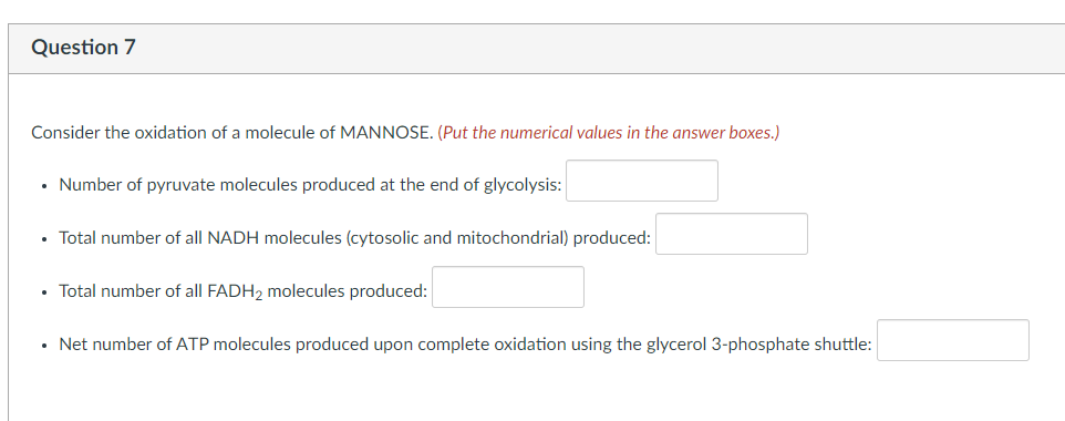 Question 7
Consider the oxidation of a molecule of MANNOSE. (Put the numerical values in the answer boxes.)
• Number of pyruvate molecules produced at the end of glycolysis:
• Total number of all NADH molecules (cytosolic and mitochondrial) produced:
• Total number of all FADH2 molecules produced:
• Net number of ATP molecules produced upon complete oxidation using the glycerol 3-phosphate shuttle: