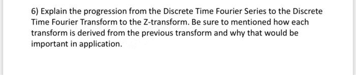 6) Explain the progression from the Discrete Time Fourier Series to the Discrete
Time Fourier Transform to the Z-transform. Be sure to mentioned how each
transform is derived from the previous transform and why that would be
important in application.
