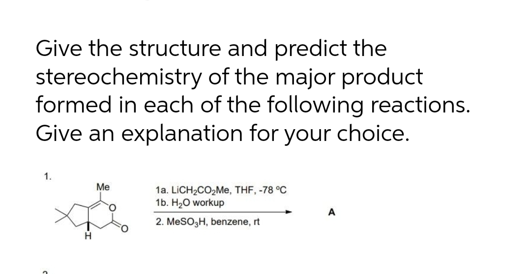 Give the structure and predict the
stereochemistry of the major product
formed in each of the following reactions.
Give an explanation for your choice.
1.
Me
1a. LiCH2CO2Me, THF, -78 °C
1b. H20 workup
A
2. MESO3H, benzene, rt
H
