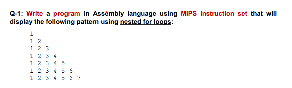 Q-1: Write a program in Assêmbly language using MIPS instruction set that will
display the following pattern using nested for loops:
1 2
1 2 3
1 2 3 4
1 2 3 4 5
1 2 3 4 5 6
1 2 3 4 56 7
