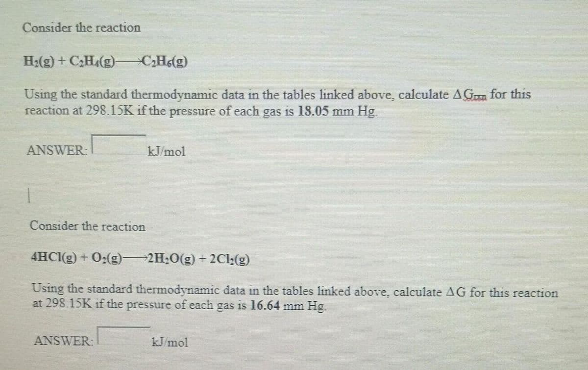 Consider the reaction
H₂(g) + C₂H₂(g)—C₂H6(g)
Using the standard thermodynamic data in the tables linked above, calculate AG for this
reaction at 298.15K if the pressure of each gas is 18.05 mm Hg.
ANSWER:
Consider the reaction
kJ/mol
4HCl(g) + O₂(g)—2H₂O(g) + 2Cl;(g)
Using the standard thermodynamic data in the tables linked above, calculate AG for this reaction
at 298.15K if the pressure of each gas is 16.64 mm Hg.
ANSWER:
kJ/mol
