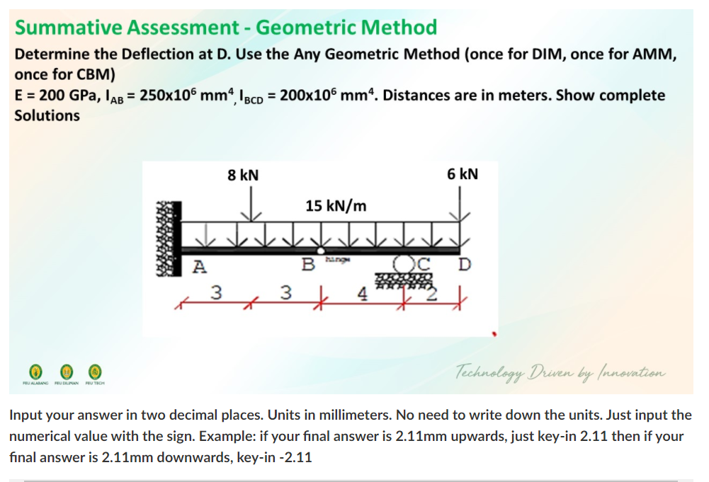 Summative AsSsessment - Geometric Method
Determine the Deflection at D. Use the Any Geometric Method (once for DIM, once for AMM,
once for CBM)
E = 200 GPa, IAB = 250x106 mm4 Ieco = 200x10° mm“. Distances are in meters. Show complete
Solutions
8 kN
6 kN
15 kN/m
个个个
ang
A
B
3
3
Technology Driven by (nnovation
FEU ALARANG RU DLIMAN U TRCH
Input your answer in two decimal places. Units in millimeters. No need to write down the units. Just input the
numerical value with the sign. Example: if your final answer is 2.11mm upwards, just key-in 2.11 then if your
fınal answer is 2.11mm downwards, key-in -2.11
