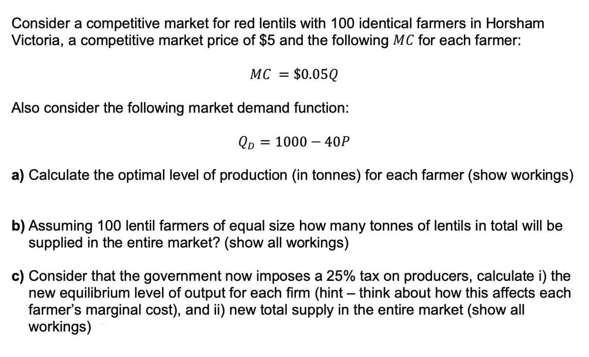 Consider a competitive market for red lentils with 100 identical farmers in Horsham
Victoria, a competitive market price of $5 and the following MC for each farmer:
MC = $0.05Q
Also consider the following market demand function:
QD
a) Calculate the optimal level of production (in tonnes) for each farmer (show workings)
= = 1000 - 40P
b) Assuming 100 lentil farmers of equal size how many tonnes of lentils in total will be
supplied in the entire market? (show all workings)
c) Consider that the government now imposes a 25% tax on producers, calculate i) the
new equilibrium level of output for each firm (hint - think about how this affects each
farmer's marginal cost), and ii) new total supply in the entire market (show all
workings)