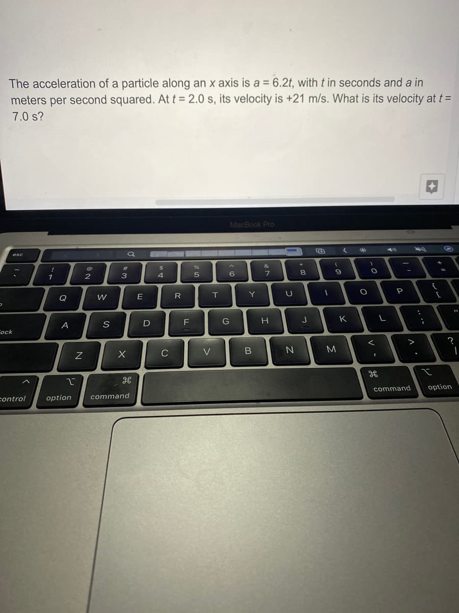 The acceleration of a particle along an x axis is a = 6.2t, with t in seconds and a in
meters per second squared. At t = 2.0 s, its velocity is +21 m/s. What is its velocity at t =
7.0 s?
MacBook Pro
esc
&
23
24
1
2
4
6
P
Q
E
T
Y
F
G
H
K
A
D
Tock
M
command
option
control
option
command
レ
の
