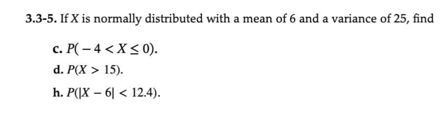 3.3-5. If X is normally distributed with a mean of 6 and a variance of 25, find
c. P( − 4 < X ≤ 0).
d. P(X > 15).
h. P(|X – 6| < 12.4).
-