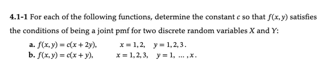 4.1-1 For each of the following functions, determine the constant c so that f(x, y) satisfies
the conditions of being a joint pmf for two discrete random variables X and Y:
a. f(x, y) = c(x + 2y),
b. f(x, y) = c(x + y),
x = 1, 2, y = 1, 2, 3.
x = 1, 2, 3, y = 1,...,x.